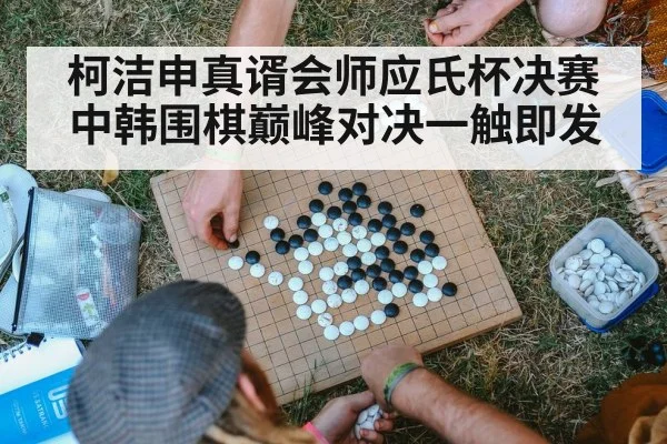 柯洁申真谞会师应氏杯决赛 中韩围棋巅峰对决一触即发