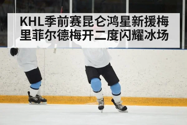 KHL季前赛昆仑鸿星新援梅里菲尔德梅开二度闪耀冰场