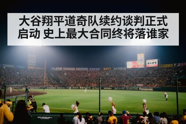 大谷翔平道奇队续约谈判正式启动 史上最大合同终将落谁家
